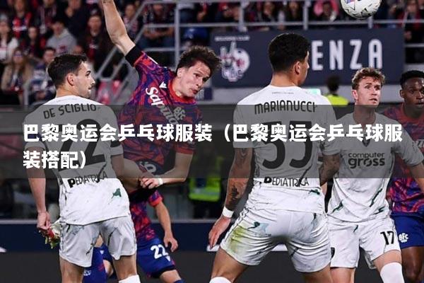 巴黎奥运会乒乓球服装（巴黎奥运会乒乓球服装搭配）