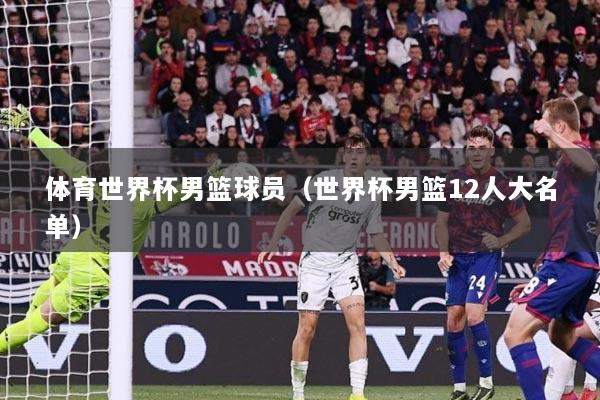 体育世界杯男篮球员（世界杯男篮12人大名单）