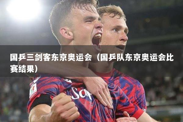 国乒三剑客东京奥运会（国乒队东京奥运会比赛结果）