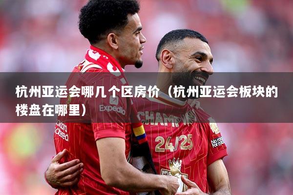 杭州亚运会哪几个区房价（杭州亚运会板块的楼盘在哪里）