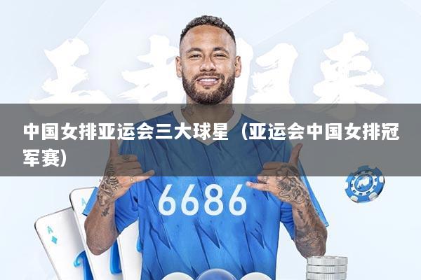 中国女排亚运会三大球星（亚运会中国女排冠军赛）