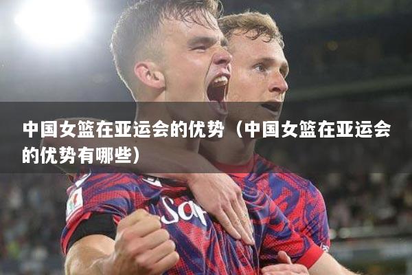 中国女篮在亚运会的优势（中国女篮在亚运会的优势有哪些）