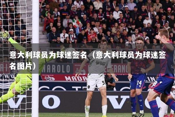 意大利球员为球迷签名（意大利球员为球迷签名图片）