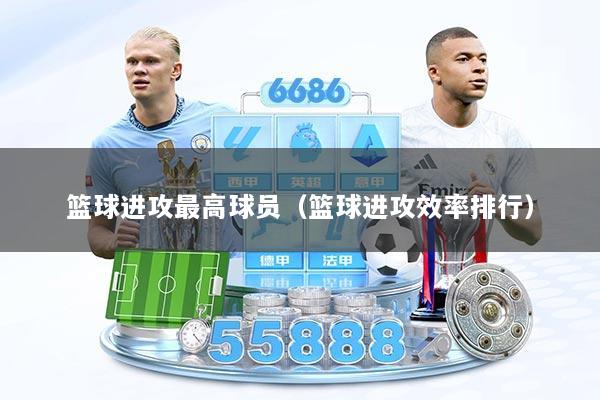 篮球进攻最高球员（篮球进攻效率排行）